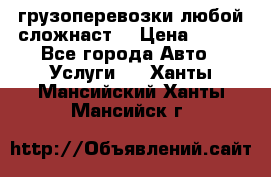 грузоперевозки любой сложнаст  › Цена ­ 100 - Все города Авто » Услуги   . Ханты-Мансийский,Ханты-Мансийск г.